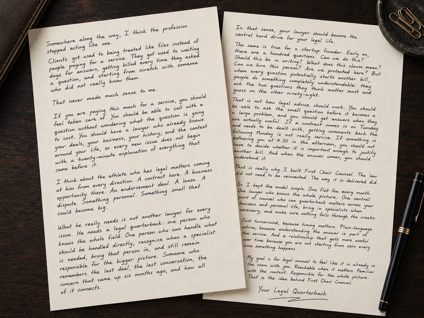 A handwritten letter from First Chair Counsel. Somewhere along the way, the profession stopped acting like a service business. Clients got used to waiting days for answers, getting billed every time they asked a question, and starting from scratch with someone who did not really know them. What most people need is a legal quarterback: one person who knows the whole picture, handles what should be handled directly, brings in specialists when they are needed, and stays responsible for the bigger picture. One flat fee every month, fast answers because timing matters, and advice in plain language. That is the idea behind First Chair Counsel. Signed, Your Legal Quarterback.